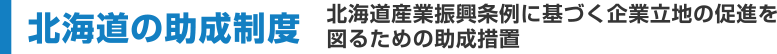 北海道の助成制度　北海道産業振興条例に基づく企業立地の促進を図るための助成措置