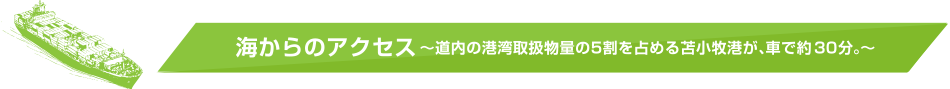 海からのアクセス ～道内の港湾取扱物量の5割を占める苫小牧港が、車で約30分。～